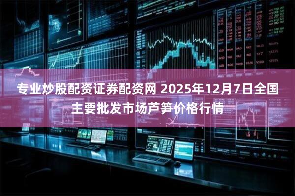 专业炒股配资证券配资网 2025年12月7日全国主要批发市场芦笋价格行情