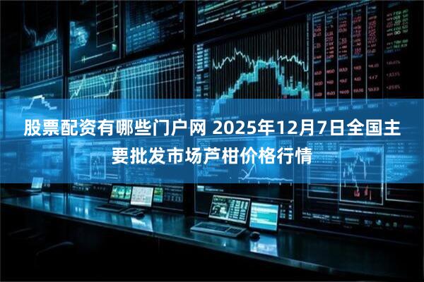 股票配资有哪些门户网 2025年12月7日全国主要批发市场芦柑价格行情