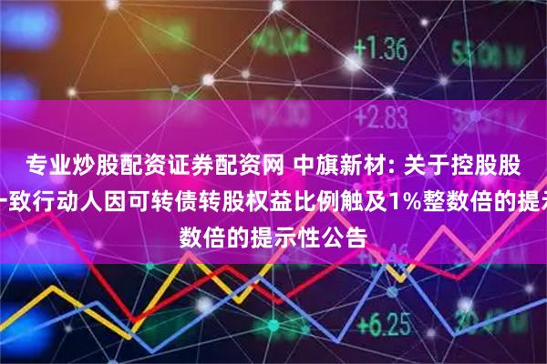 专业炒股配资证券配资网 中旗新材: 关于控股股东及其一致行动人因可转债转股权益比例触及1%整数倍的提示性公告