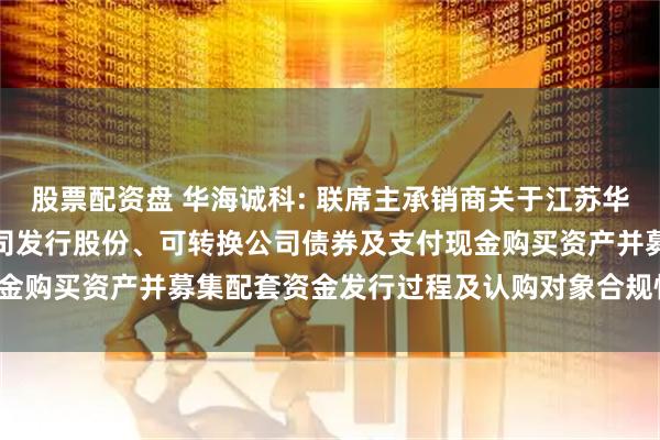 股票配资盘 华海诚科: 联席主承销商关于江苏华海诚科新材料股份有限公司发行股份、可转换公司债券及支付现金购买资产并募集配套资金发行过程及认购对象合规性的报告(1)