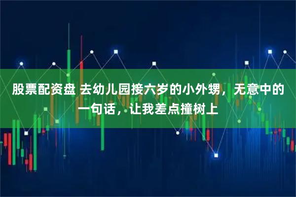 股票配资盘 去幼儿园接六岁的小外甥，无意中的一句话，让我差点撞树上