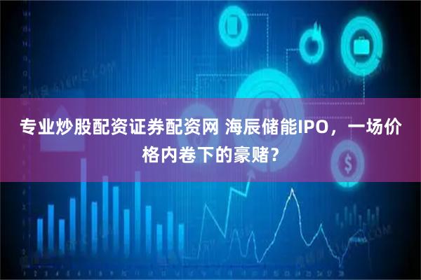 专业炒股配资证券配资网 海辰储能IPO，一场价格内卷下的豪赌？