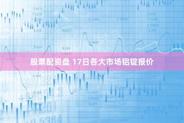 股票配资盘 17日各大市场铝锭报价