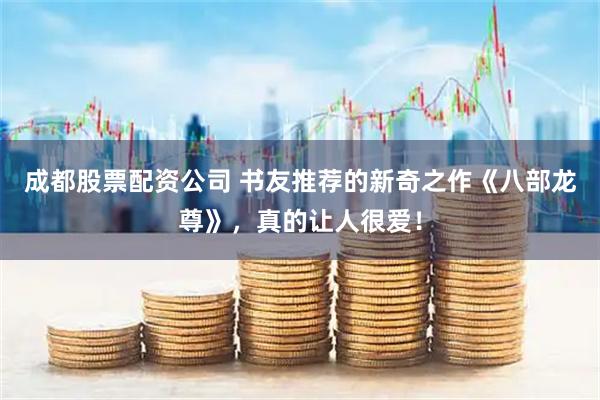 成都股票配资公司 书友推荐的新奇之作《八部龙尊》，真的让人很爱！