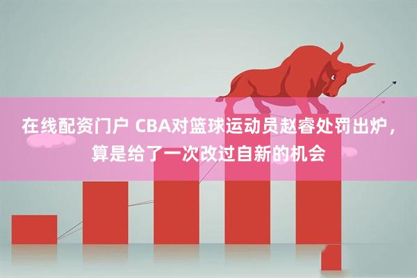 在线配资门户 CBA对篮球运动员赵睿处罚出炉，算是给了一次改过自新的机会