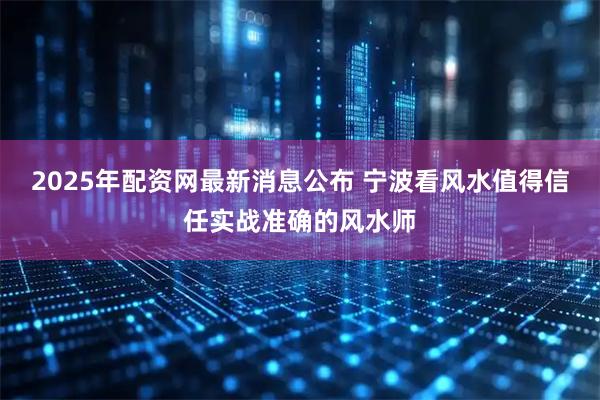 2025年配资网最新消息公布 宁波看风水值得信任实战准确的风水师