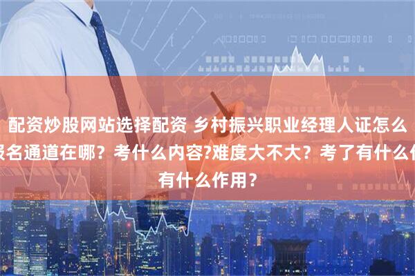 配资炒股网站选择配资 乡村振兴职业经理人证怎么考?报名通道在哪？考什么内容?难度大不大？考了有什么作用？