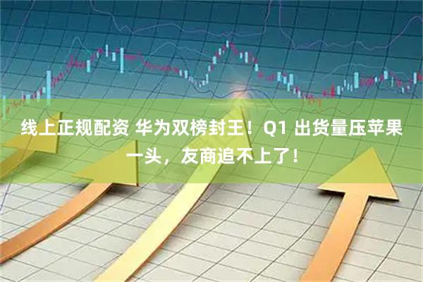 线上正规配资 华为双榜封王！Q1 出货量压苹果一头，友商追不上了！