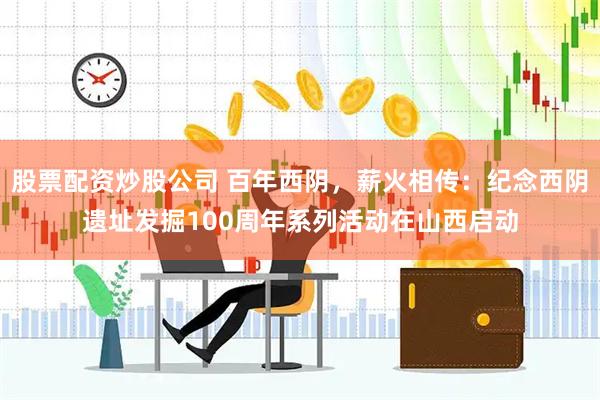 股票配资炒股公司 百年西阴，薪火相传：纪念西阴遗址发掘100周年系列活动在山西启动