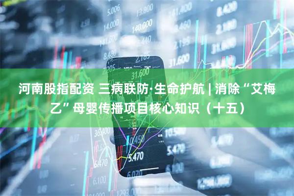 河南股指配资 三病联防·生命护航 | 消除“艾梅乙”母婴传播项目核心知识（十五）