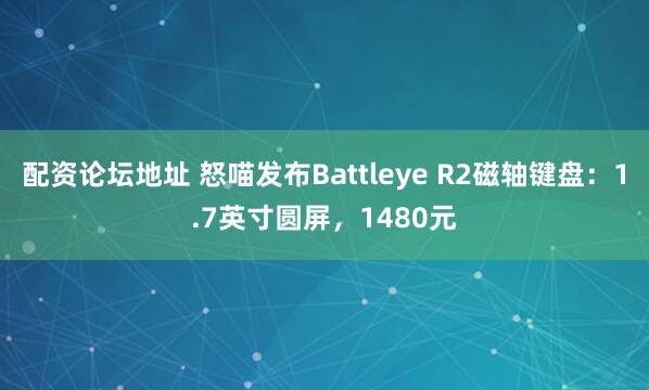 配资论坛地址 怒喵发布Battleye R2磁轴键盘：1.7英寸圆屏，1480元