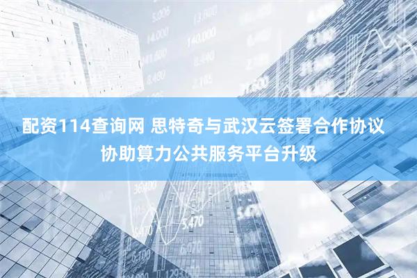 配资114查询网 思特奇与武汉云签署合作协议  协助算力公共服务平台升级