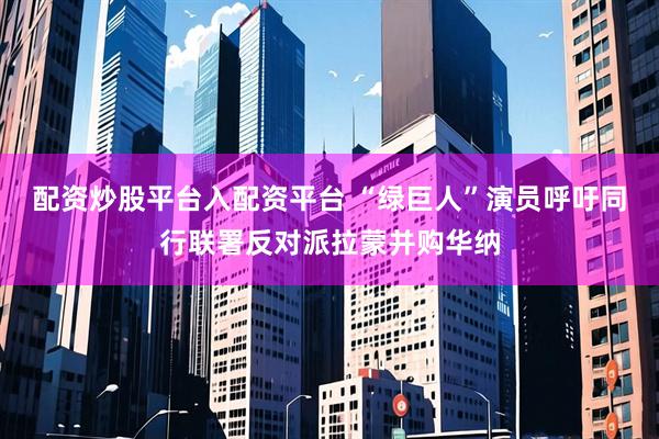 配资炒股平台入配资平台 “绿巨人”演员呼吁同行联署反对派拉蒙并购华纳