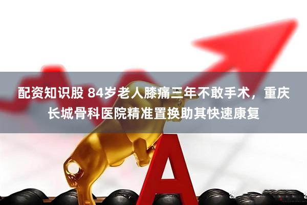 配资知识股 84岁老人膝痛三年不敢手术，重庆长城骨科医院精准置换助其快速康复