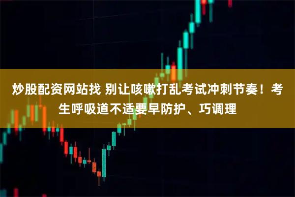 炒股配资网站找 别让咳嗽打乱考试冲刺节奏！考生呼吸道不适要早防护、巧调理