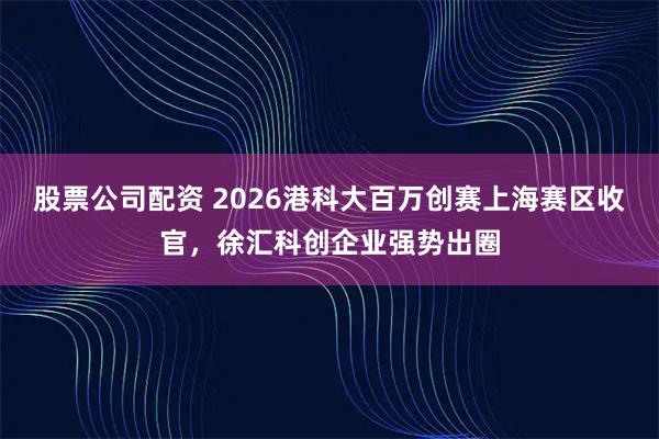 股票公司配资 2026港科大百万创赛上海赛区收官，徐汇科创企业强势出圈