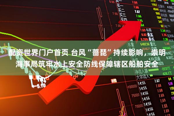 配资世界门户首页 台风“蔷琵”持续影响，崇明海事局筑牢水上安全防线保障辖区船舶安全