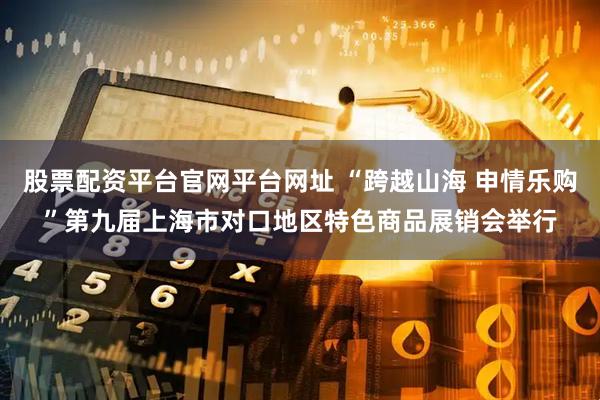 股票配资平台官网平台网址 “跨越山海 申情乐购”第九届上海市对口地区特色商品展销会举行